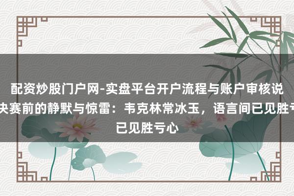 配资炒股门户网-实盘平台开户流程与账户审核说明 决赛前的静默与惊雷：韦克林常冰玉，语言间已见胜亏心