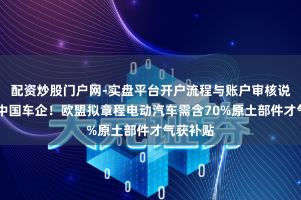 配资炒股门户网-实盘平台开户流程与账户审核说明 剑指中国车企！欧盟拟章程电动汽车需含70%原土部件才气获补贴