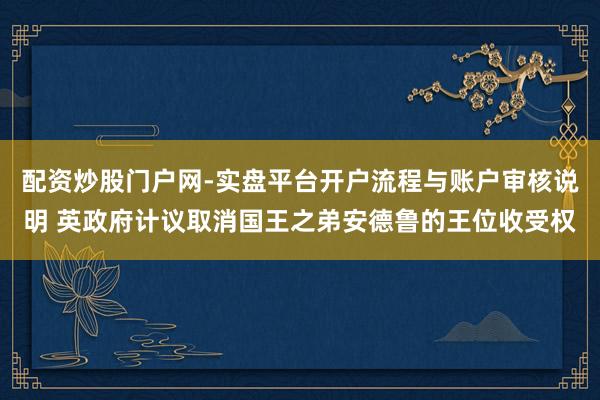 配资炒股门户网-实盘平台开户流程与账户审核说明 英政府计议取消国王之弟安德鲁的王位收受权