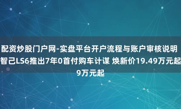 配资炒股门户网-实盘平台开户流程与账户审核说明 智己LS6推出7年0首付购车计谋 焕新价19.49万元起