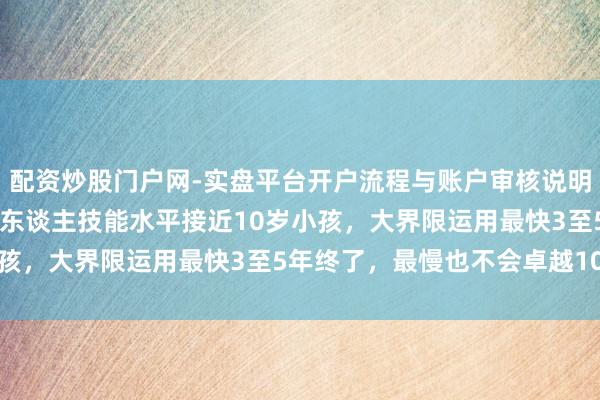 配资炒股门户网-实盘平台开户流程与账户审核说明 宇树科技王兴兴称机器东谈主技能水平接近10岁小孩，大界限运用最快3至5年终了，最慢也不会卓越10年