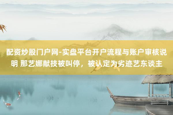 配资炒股门户网-实盘平台开户流程与账户审核说明 那艺娜献技被叫停，被认定为劣迹艺东谈主