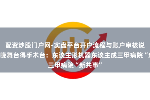 配资炒股门户网-实盘平台开户流程与账户审核说明 从春晚舞台得手术台：东谈主形机器东谈主成三甲病院“新共事”