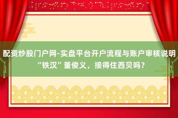 配资炒股门户网-实盘平台开户流程与账户审核说明 “铁汉”董俊义,接得住西贝吗?