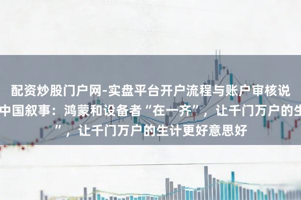 配资炒股门户网-实盘平台开户流程与账户审核说明 科技向善的中国叙事：鸿蒙和设备者“在一齐”，让千门万户的生计更好意思好