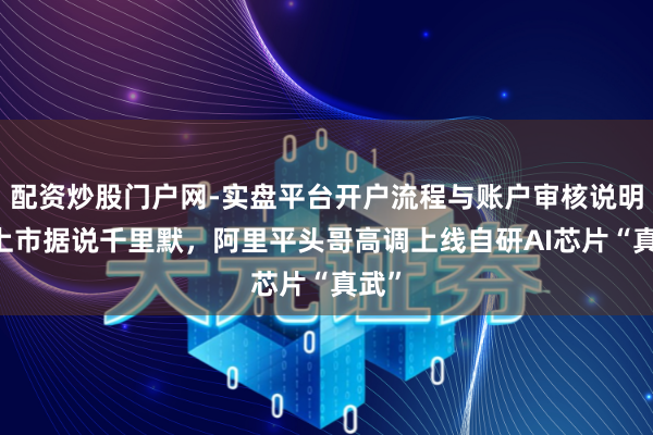 配资炒股门户网-实盘平台开户流程与账户审核说明 对上市据说千里默,阿里平头哥高调上线自研AI芯片“真武”