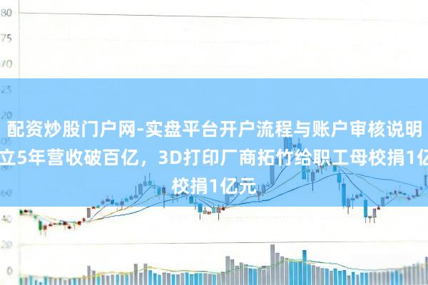 配资炒股门户网-实盘平台开户流程与账户审核说明 建立5年营收破百亿,3D打印厂商拓竹给职工母校捐1亿元