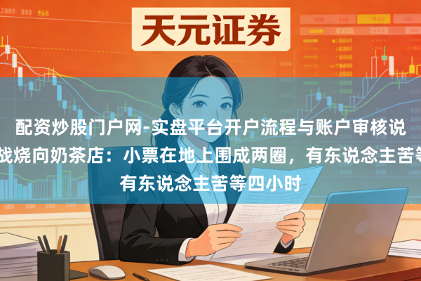 配资炒股门户网-实盘平台开户流程与账户审核说明 AI大战烧向奶茶店：小票在地上围成两圈，有东说念主苦等四小时