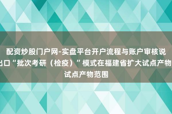 配资炒股门户网-实盘平台开户流程与账户审核说明 出口“批次考研（检疫）”模式在福建省扩大试点产物范围