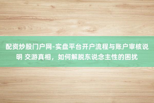 配资炒股门户网-实盘平台开户流程与账户审核说明 交游真相，如何解脱东说念主性的困扰
