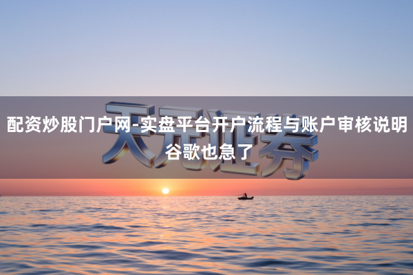 配资炒股门户网-实盘平台开户流程与账户审核说明 谷歌也急了