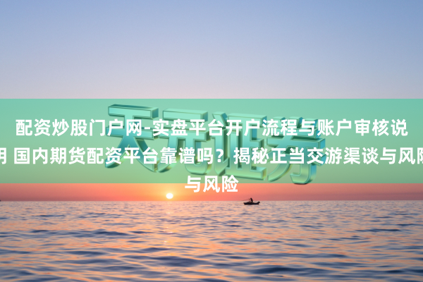 配资炒股门户网-实盘平台开户流程与账户审核说明 国内期货配资平台靠谱吗？揭秘正当交游渠谈与风险