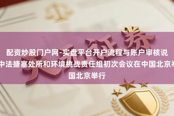 配资炒股门户网-实盘平台开户流程与账户审核说明 中法搪塞处所和环境挑战责任组初次会议在中国北京举行