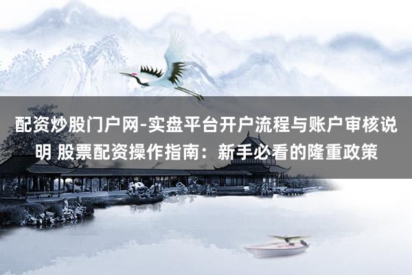 配资炒股门户网-实盘平台开户流程与账户审核说明 股票配资操作指南：新手必看的隆重政策