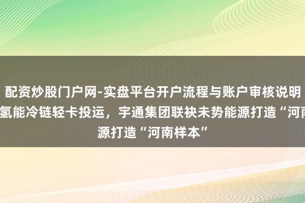 配资炒股门户网-实盘平台开户流程与账户审核说明 300台氢能冷链轻卡投运，宇通集团联袂未势能源打造“河南样本”