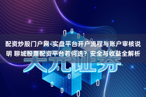配资炒股门户网-实盘平台开户流程与账户审核说明 聊城股票配资平台若何选？安全与收益全解析