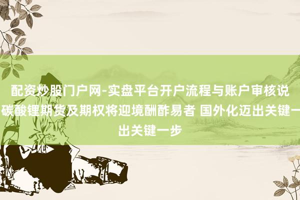 配资炒股门户网-实盘平台开户流程与账户审核说明 碳酸锂期货及期权将迎境酬酢易者 国外化迈出关键一步