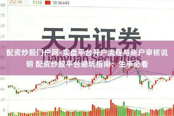 配资炒股门户网-实盘平台开户流程与账户审核说明 配资炒股平台避坑指南：生手必看