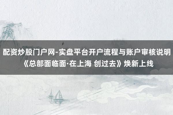 配资炒股门户网-实盘平台开户流程与账户审核说明 《总部面临面·在上海 创过去》焕新上线