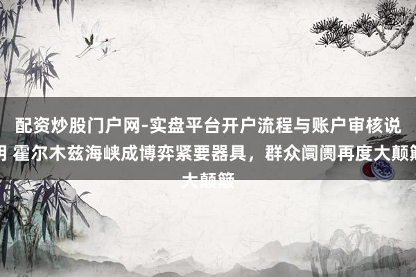 配资炒股门户网-实盘平台开户流程与账户审核说明 霍尔木兹海峡成博弈紧要器具，群众阛阓再度大颠簸