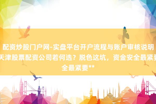 配资炒股门户网-实盘平台开户流程与账户审核说明 **天津股票配资公司若何选？脱色这坑，资金安全最紧要**