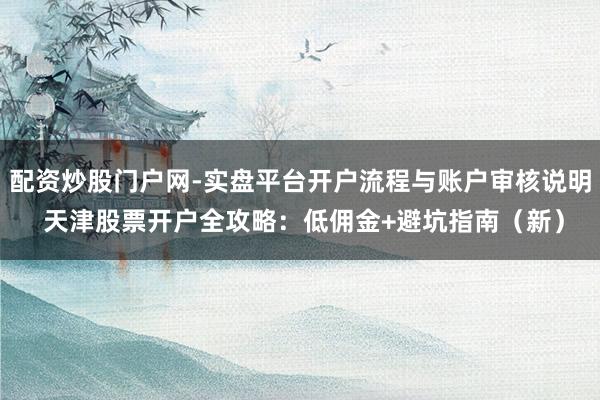 配资炒股门户网-实盘平台开户流程与账户审核说明 天津股票开户全攻略：低佣金+避坑指南（新）