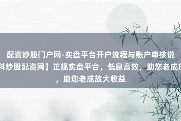 配资炒股门户网-实盘平台开户流程与账户审核说明 【专科炒股配资网】正规实盘平台，低息高效，助您老成放大收益